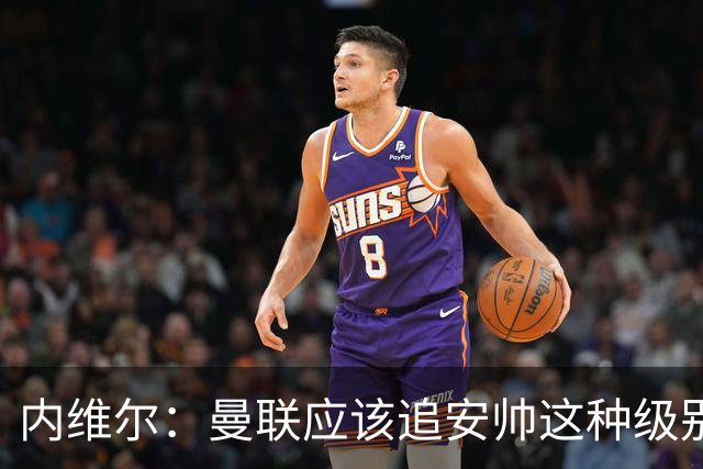 内维尔：曼联应该追安帅这种级别的；有的球员飘了 他们啥都不是